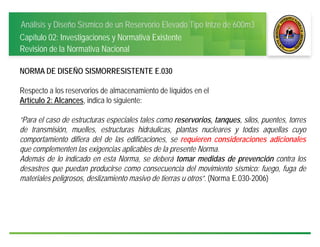 Análisis y Diseño Sísmico de un Reservorio Elevado Tipo Intze de 600m3
Capítulo 02: Investigaciones y Normativa Existente
Revisión de la Normativa Nacional
NORMA DE DISEÑO SISMORRESISTENTE E.030
Respecto a los reservorios de almacenamiento de líquidos en el
Artículo 2: Alcances, indica lo siguiente:
“Para el caso de estructuras especiales tales como reservorios, tanques, silos, puentes, torres
de transmisión, muelles, estructuras hidráulicas, plantas nucleares y todas aquellas cuyo
comportamiento difiera del de las edificaciones, se requieren consideraciones adicionales
que complementen las exigencias aplicables de la presente Norma.
Además de lo indicado en esta Norma, se deberá tomar medidas de prevención contra los
desastres que puedan producirse como consecuencia del movimiento sísmico: fuego, fuga de
materiales peligrosos, deslizamiento masivo de tierras u otros”. (Norma E.030-2006)
 