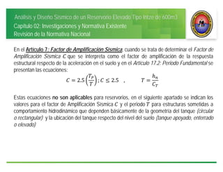Análisis y Diseño Sísmico de un Reservorio Elevado Tipo Intze de 600m3
Capítulo 02: Investigaciones y Normativa Existente
Revisión de la Normativa Nacional
En el Artículo 7: Factor de Amplificación Sísmica, cuando se trata de determinar el Factor de
Amplificación Sísmica 	que se interpreta como el factor de amplificación de la respuesta
estructural respecto de la aceleración en el suelo y en el Artículo 17.2: Periodo Fundamental se
presentan las ecuaciones:
2.5 ; 2.5				, 				 		
Estas ecuaciones no son aplicables para reservorios, en el siguiente apartado se indican los
valores para el factor de Amplificación Sísmica	 y el periodo	 para estructuras sometidas a
comportamiento hidrodinámico que dependen básicamente de la geometría del tanque (circular
o rectangular) y la ubicación del tanque respecto del nivel del suelo (tanque apoyado, enterrado
o elevado)
 