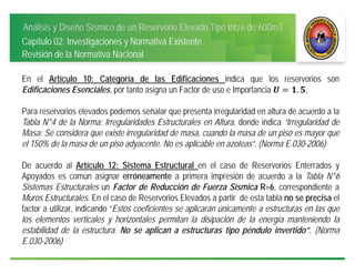 Análisis y Diseño Sísmico de un Reservorio Elevado Tipo Intze de 600m3
Capítulo 02: Investigaciones y Normativa Existente
Revisión de la Normativa Nacional
En el Artículo 10: Categoría de las Edificaciones indica que los reservorios son
Edificaciones Esenciales, por tanto asigna un Factor de uso e Importancia . ,
Para reservorios elevados podemos señalar que presenta irregularidad en altura de acuerdo a la
Tabla N°4 de la Norma: Irregularidades Estructurales en Altura, donde indica “Irregularidad de
Masa: Se considera que existe irregularidad de masa, cuando la masa de un piso es mayor que
el 150% de la masa de un piso adyacente. No es aplicable en azoteas”. (Norma E.030-2006)
De acuerdo al Artículo 12: Sistema Estructural en el caso de Reservorios Enterrados y
Apoyados es común asignar erróneamente a primera impresión de acuerdo a la Tabla N°6
Sistemas Estructurales un Factor de Reducción de Fuerza Sísmica R=6, correspondiente a
Muros Estructurales. En el caso de Reservorios Elevados a partir de esta tabla no se precisa el
factor a utilizar, indicando “Estos coeficientes se aplicarán únicamente a estructuras en las que
los elementos verticales y horizontales permitan la disipación de la energía manteniendo la
estabilidad de la estructura. No se aplican a estructuras tipo péndulo invertido”. (Norma
E.030-2006)
 