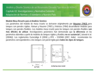 Análisis y Diseño Sísmico de un Reservorio Elevado Tipo Intze de 600m3
Capítulo 02: Investigaciones y Normativa Existente
Adaptación de Normas y Estándares a Nuestro País
Modelo Masa Resorte para el Análisis Sísmico
Los parámetros del modelo de masa resorte se derivaron originalmente por Housner (1963) para
tanques con paredes rígidas. Haroun y Housner (1981) y Veletsos (1984) desarrollaron modelos para
tanques con paredes flexibles. Los modelos masa resorte para los tanques con paredes flexibles son
más difíciles de utilizar. Investigaciones posteriores han demostrado que la diferencia en los
parámetros obtenidos a partir de modelos de tanques rígidos y flexibles no es sustancial ( Jaiswal et al.
(2004b)). Los reglamentos Eurocódigo 8 (2004) y IITK – GSDMA (2007, India) recomiendan los
parámetros correspondientes a los tanques con pared rígida para todos los tipos de tanques.
 