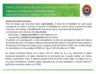 Análisis y Diseño Sísmico de un Reservorio Elevado Tipo Intze de 600m3
Capítulo 02: Investigaciones y Normativa Existente
Adaptación de Normas y Estándares a Nuestro País
Interacción Suelo estructura
Para los tanques que descansan sobre suelo blando, el efecto de la flexibilidad del suelo puede
considerarse al evaluar el período. En general, la flexibilidad del suelo no afecta el periodo del modo
convectivo. Sin embargo, la flexibilidad del suelo puede afectar el período modo del impulsivo.
La interacción suelo estructura tiene dos efectos:
- primer lugar, se alarga el período del modo impulsivo y en
- segundo lugar, aumenta la amortiguación total del sistema.
El aumento en la amortiguación se debe principalmente al efecto de amortiguación radial del medio de
transmisión del suelo. Un enfoque simple pero aproximado para obtener el período de modo impulsivo y
amortiguación del sistema de tanque-suelo es proporcionado por Veletsos (1984). Este sencillo enfoque
ha sido utilizado en el Eurocódigo 8 (2004) (ver Figura 2-09) y Priestley et al. (1986).
De manera referencial citamos de la Figura 2-09, los valores de y representan la rigidez
traslacional equivalente y la rigidez rotacional de la cimentación que se puede modelar con resortes
lineales y rotacionales. Estos se adjuntan al punto central de la base circular rígida. Las rigideces de
y para cimentaciones circulares rígidas soportadas por un suelo homogéneo se pueden obtener a
partir de las ecuaciones dadas en el FEMA:
 