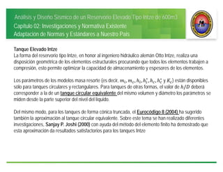 Análisis y Diseño Sísmico de un Reservorio Elevado Tipo Intze de 600m3
Capítulo 02: Investigaciones y Normativa Existente
Adaptación de Normas y Estándares a Nuestro País
Tanque Elevado Intze
La forma del reservorio tipo Intze, en honor al ingeniero hidráulico alemán Otto Intze, realiza una
disposición geométrica de los elementos estructurales procurando que todos los elementos trabajen a
compresión, esto permite optimizar la capacidad de almacenamiento y espesores de los elementos.
Los parámetros de los modelos masa resorte (es decir, , , , ∗
, , ∗
	y ) están disponibles
sólo para tanques circulares y rectangulares. Para tanques de otras formas, el valor de / deberá
corresponder a la de un tanque circular equivalente del mismo volumen y diámetro los parámetros se
miden desde la parte superior del nivel del líquido.
Del mismo modo, para los tanques de forma cónica truncada, el Eurocódigo 8 (2004) ha sugerido
también la aproximación al tanque circular equivalente. Sobre este tema se han realizado diferentes
investigaciones, Sanjay P. Joshi (2000) con ayuda del método del elemento finito ha demostrado que
esta aproximación da resultados satisfactorios para los tanques Intze
 