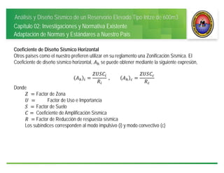 Análisis y Diseño Sísmico de un Reservorio Elevado Tipo Intze de 600m3
Capítulo 02: Investigaciones y Normativa Existente
Adaptación de Normas y Estándares a Nuestro País
Coeficiente de Diseño Sísmico Horizontal
Otros países como el nuestro prefieren utilizar en su reglamento una Zonificación Sísmica. El
Coeficiente de diseño sísmico horizontal, se puede obtener mediante la siguiente expresión,
	,
Donde
	 Factor de Zona
	 Factor de Uso e Importancia
	 	Factor de Suelo
Coeficiente de Amplificación Sísmica
	 	Factor de Reducción de respuesta sísmica
Los subíndices corresponden al modo impulsivo (i) y modo convectivo (c)
 