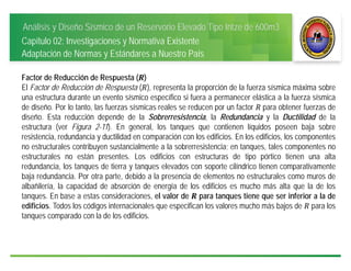 Análisis y Diseño Sísmico de un Reservorio Elevado Tipo Intze de 600m3
Capítulo 02: Investigaciones y Normativa Existente
Adaptación de Normas y Estándares a Nuestro País
Factor de Reducción de Respuesta ( )
El Factor de Reducción de Respuesta ( ), representa la proporción de la fuerza sísmica máxima sobre
una estructura durante un evento sísmico específico si fuera a permanecer elástica a la fuerza sísmica
de diseño. Por lo tanto, las fuerzas sísmicas reales se reducen por un factor 	para obtener fuerzas de
diseño. Esta reducción depende de la Sobrerresistencia, la Redundancia y la Ductilidad de la
estructura (ver Figura 2-11). En general, los tanques que contienen líquidos poseen baja sobre
resistencia, redundancia y ductilidad en comparación con los edificios. En los edificios, los componentes
no estructurales contribuyen sustancialmente a la sobrerresistencia; en tanques, tales componentes no
estructurales no están presentes. Los edificios con estructuras de tipo pórtico tienen una alta
redundancia, los tanques de tierra y tanques elevados con soporte cilíndrico tienen comparativamente
baja redundancia. Por otra parte, debido a la presencia de elementos no estructurales como muros de
albañilería, la capacidad de absorción de energía de los edificios es mucho más alta que la de los
tanques. En base a estas consideraciones, el valor de para tanques tiene que ser inferior a la de
edificios. Todos los códigos internacionales que especifican los valores mucho más bajos de para los
tanques comparado con la de los edificios.
 