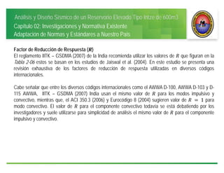 Análisis y Diseño Sísmico de un Reservorio Elevado Tipo Intze de 600m3
Capítulo 02: Investigaciones y Normativa Existente
Adaptación de Normas y Estándares a Nuestro País
Factor de Reducción de Respuesta ( )
El reglamento IITK – GSDMA (2007) de la India recomienda utilizar los valores de que figuran en la
Tabla 2-06 estos se basan en los estudios de Jaiswal et al. (2004). En este estudio se presenta una
revisión exhaustiva de los factores de reducción de respuesta utilizadas en diversos códigos
internacionales.
Cabe señalar que entre los diversos códigos internacionales como el AWWA D-100, AWWA D-103 y D-
115 AWWA, IITK – GSDMA (2007) India usan el mismo valor de para los modos impulsivo y
convectivo, mientras que, el ACI 350.3 (2006) y Eurocódigo 8 (2004) sugieren valor de 	 	1 para
modo convectivo. El valor de para el componente convectivo todavía se está debatiendo por los
investigadores y suele utilizarse para simplicidad de análisis el mismo valor de para el componente
impulsivo y convectivo.
 