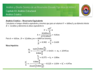 Análisis y Diseño Sísmico de un Reservorio Elevado Tipo Intze de 600m3
Capitulo 03: Análisis Estructural
Análisis Estatico
Análisis Estático – Reservorio Equivalente
Calculamos el tanque cilíndrico equivalente y tenemos que para un volumen 600 3 y un diámetro interior
12.60 y obtenemos la altura equivalente
2
4
4 600 3
12.60 2
4.81
Para 4.81 , 12.60 y 600 tenemos,
0.382	 → 2.620
Masa impulsiva
tanh 0.866
0.866
0.431 →	 259
0.375 → 1.80
∗ 0.866
2 0.866
0.125 1.034 → ∗
4.97
 