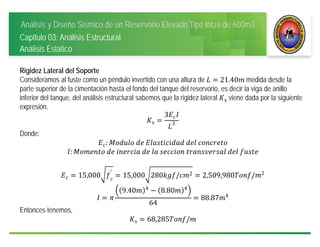 Análisis y Diseño Sísmico de un Reservorio Elevado Tipo Intze de 600m3
Capitulo 03: Análisis Estructural
Análisis Estatico
Rigidez Lateral del Soporte
Consideramos al fuste como un péndulo invertido con una altura de 21.40 medida desde la
parte superior de la cimentación hasta el fondo del tanque del reservorio, es decir la viga de anillo
inferior del tanque, del análisis estructural sabemos que la rigidez lateral s viene dada por la siguiente
expresión.
s
3
3
Donde:
: 	 	 	 	
: 	 	 	 	 	 	 	 	
15,000 ′
15,000 280 / 2 2,509,980 / 2
9.40 4
8.80 4
64
88.87 4
Entonces tenemos,
s 68,285 /
 
