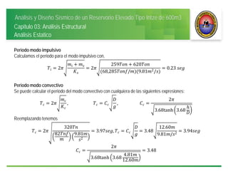 Análisis y Diseño Sísmico de un Reservorio Elevado Tipo Intze de 600m3
Capitulo 03: Análisis Estructural
Análisis Estatico
Periodo modo impulsivo
Calculamos el periodo para el modo impulsivo con,
2 2
259 620
68,285 / 9.81 2/
0.23	
Periodo modo convectivo
Se puede calcular el periodo del modo convectivo con cualquiera de las siguientes expresiones:
2 , 														 , 											
2
3.68tanh 3.68
Reemplazando tenemos
2
320
82 9.81
2
3.97 , 3.48
12.60
9.81 / 2
3.94
2
3.68tanh 3.68
4.81
12.60
3.48
 