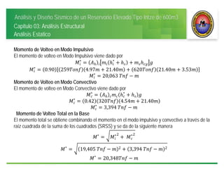 Análisis y Diseño Sísmico de un Reservorio Elevado Tipo Intze de 600m3
Capitulo 03: Análisis Estructural
Análisis Estatico
Momento de Volteo en Modo Impulsivo
El momento de volteo en Modo Impulsivo viene dado por
∗ ∗
∗
0.90 259 4.97 21.40 620 21.40 3.53
∗
20,063	
Momento de Volteo en Modo Convectivo
El momento de volteo en Modo Convectivo viene dado por
∗ ∗
∗
0.42 320 4.54 21.40
∗
3,394	
Momento de Volteo Total en la Base
El momento total se obtiene combinando el momento en el modo impulsivo y convectivo a través de la
raíz cuadrada de la suma de los cuadrados (SRSS) y se da de la siguiente manera
∗ ∗2
	 ∗2
∗
19,405	 2 3,394	 2
∗
20,348
 
