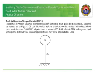Análisis y Diseño Sísmico de un Reservorio Elevado Tipo Intze de 600m3
Capitulo 03: Análisis Estructural
Análisis Dinámico
Análisis Dinámico Tiempo Historia (ADTH)
Realizamos el Análisis Dinámico Tiempo Historia con un modelo de un grado de libertad 1GDL, tal como
se muestra en la Figura 3-09 con dos de los registros sísmicos con los cuales se ha elaborado el
espectro de la norma E.030-2003, el primero es el sismo del 03 de Octubre de 1974 y el segundo es el
sismo del 17 de Octubre de 1966 ambos registrados muy cerca a la ciudad de Lima.
 