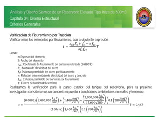 Análisis y Diseño Sísmico de un Reservorio Elevado Tipo Intze de 600m3
Capitulo 04: Diseño Estructural
Criterios Generales
Verificación de Fisuramiento por Tracción
Verificaremos los elementos por fisuramiento, con la siguiente expresión
Donde:
: Espesor del elemento
: Ancho del elemento
: Coeficiente de fisuramiento del concreto reforzado 0.0003
: Módulo de elasticidad del acero
: Esfuerzo permisible del acero por fisuramiento
: Relación entre módulo de elasticidad del acero y concreto
: Esfuerzo permisible del concreto por fisuramiento
: Fuerza de tensión del elemento
Realizamos la verificación para la pared exterior del tanque del reservorio, para la presente
investigación consideramos un concreto expuesto a condiciones ambientales normales y tenemos:
0.0003 2,000,000 1,400
2,000,000
15,000 280
0.1 280
100 1,400 0.1 280
0.46
 