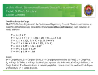 Análisis y Diseño Sísmico de un Reservorio Elevado Tipo Intze de 600m3
Capitulo 04: Diseño Estructural
Criterios Generales
Combinaciones de Carga
El ACI 350-06 Code Requirements for Environmental Engineering Concrete Structures, recomienda las
siguientes combinaciones de carga para estructuras que almacenan líquidos y están expuestas al
medio ambiente.
1.4
1.2 1.6 0.5 	ó	 	ó	
1.2 1.6 	ó	 	ó	 1.0 	ó	0.8
1.2 1.6 1.0 0.5 	ó	 	ó	
1.2 1.0 1.0 0.2
0.9 1.6 1.6
0.9 1.0 1.6
Donde,
Carga Muerta, Carga de Sismo, Carga por presión lateral del Fluido Carga Viva,
Carga de Techo, Carga debido al peso y presión lateral del suelo, Carga de Lluvia,
Carga de nieve, Fuerzas debido al esfuerzo propio tales como la retracción, contracción de fragua
y temperatura, Carga de viento.
 