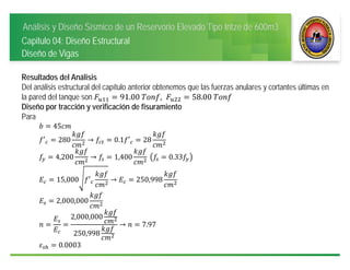 Análisis y Diseño Sísmico de un Reservorio Elevado Tipo Intze de 600m3
Capitulo 04: Diseño Estructural
Diseño de Vigas
Resultados del Análisis
Del análisis estructural del capítulo anterior obtenemos que las fuerzas anulares y cortantes últimas en
la pared del tanque son 91.00	 , 58.00	
Diseño por tracción y verificación de fisuramiento
Para
45
′ 280 → 0.1 ′ 28
4,200 → 1,400 	 0.33
15,000 ′ → 250,998 	
2,000,000
2,000,000
250,998
→ 7.97
0.0003
 