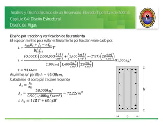 Análisis y Diseño Sísmico de un Reservorio Elevado Tipo Intze de 600m3
Capitulo 04: Diseño Estructural
Diseño de Vigas
Diseño por tracción y verificación de fisuramiento
El espesor mínimo para evitar el fisuramiento por tracción viene dado por:
0.0003 2,000,000 1,400 7.97 28
100 1,400 28
91,000
91.66
Asumimos un peralte 95.00 ,
Calculamos el acero por tracción requerido
∅
58,000
0.90 1,400 /
72.22
∴ 12∅1" 6∅5/8"
 