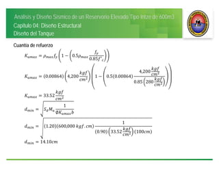 Análisis y Diseño Sísmico de un Reservorio Elevado Tipo Intze de 600m3
Capitulo 04: Diseño Estructural
Diseño del Tanque
Cuantía de refuerzo
1 0.5
0.85 ′
0.00864 4,200 1 0.5 0.00864
4,200
0.85 280
33.52
1
∅
1.20 600,000	 .
1
0.90 33.52 100
14.10
 