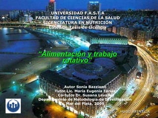 UNIVERSIDAD F.A.S.T.A
FACULTAD DE CIENCIAS DE LA SALUD
   LICENCIATURA EN NUTRICIÓN
     Cátedra: Tesis de Licencia




“Alimentación y trabajo
      rotativo”


            Autor Sonia Bazziano
        Tutor Lic. María Eugenia Farías
         Co-tutor Dr. Susana Levalle
 Departamento de Metodología de Investigación
              Mar del Plata, 2009
 