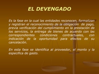 Es la fase en la cual las entidades reconocen, formalizan y registran el reconocimiento de la obligación  de pago, previa verificación del cumplimiento en la prestación de los servicios, la entrega de bienes de acuerdo con las correspondientes condiciones contractuales, con indicación de la oportunidad para efectos de su cancelación. En esta fase se  identifica al proveedor, el monto y la especifica de gasto.  EL DEVENGADO 