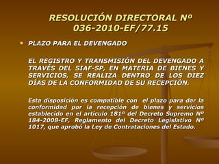 RESOLUCIÓN DIRECTORAL Nº 036-2010-EF/77.15 PLAZO PARA EL DEVENGADO EL REGISTRO Y TRANSMISIÓN DEL DEVENGADO A TRAVÉS DEL SIAF-SP, EN MATERIA DE BIENES Y SERVICIOS, SE REALIZA DENTRO DE LOS DIEZ DÍAS DE LA CONFORMIDAD DE SU RECEPCIÓN. Esta disposición es compatible con  el plazo para dar la conformidad por la recepción de bienes y servicios establecido en el artículo 181º del Decreto Supremo Nº 184-2008-EF, Reglamento del Decreto Legislativo Nº 1017, que aprobó la Ley de Contrataciones del Estado. 