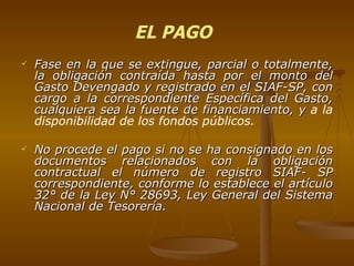 Fase en la que se extingue, parcial o totalmente, la obligación contraída hasta por el monto del Gasto Devengado y registrado en el SIAF-SP, con cargo a la correspondiente Específica del Gasto, cualquiera sea la fuente de financiamiento, y  a la disponibilidad de los fondos públicos.  No procede el pago si no se ha consignado en los documentos relacionados con la obligación contractual el número de registro SIAF- SP correspondiente, conforme lo establece el artículo 32° de la Ley N° 28693, Ley General del Sistema Nacional de Tesorería. EL PAGO 