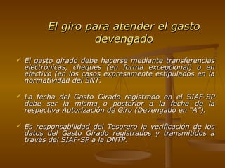 El giro para atender el gasto devengado El gasto girado debe hacerse mediante transferencias electrónicas, cheques (en forma excepcional) o en efectivo (en los casos expresamente estipulados en la normatividad del SNT. La fecha del Gasto Girado registrado en el SIAF-SP debe ser la misma o posterior a la fecha de la respectiva Autorización de Giro (Devengado en “A”). Es responsabilidad del Tesorero la verificación de los datos del Gasto Girado registrados y transmitidos a través del SIAF-SP a la DNTP. 