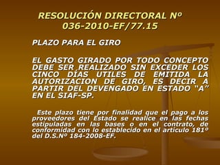 RESOLUCIÓN DIRECTORAL Nº 036-2010-EF/77.15 PLAZO PARA EL GIRO EL GASTO GIRADO POR TODO CONCEPTO DEBE SER REALIZADO SIN EXCEDER LOS CINCO DÍAS UTILES DE EMITIDA LA AUTORIZACION DE GIRO, ES DECIR A PARTIR DEL DEVENGADO EN ESTADO “A” EN EL SIAF-SP. Este plazo tiene por finalidad que el pago a los proveedores del Estado se realice en las fechas estipuladas en las bases o en el contrato, de conformidad con lo establecido en el artículo 181º del D.S.Nº 184-2008-EF. 