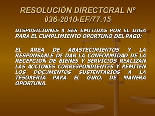 RESOLUCIÓN DIRECTORAL Nº 036-2010-EF/77.15 DISPOSICIONES A SER EMITIDAS POR EL DIGA PARA EL CUMPLIMIENTO OPORTUNO DEL PAGO: EL AREA DE ABASTECIMIENTOS Y LA RESPONSABLE DE DAR LA CONFORMIDAD DE LA RECEPCIÓN DE BIENES Y SERVICIOS REALIZAN LAS ACCIONES CORRESPONDIENTES Y REMITEN LOS DOCUMENTOS SUSTENTARIOS A LA TESORERÍA PARA EL GIRO, DE MANERA OPORTUNA. 