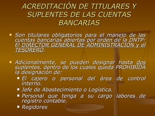 ACREDITACIÓN DE TITULARES Y SUPLENTES DE LAS CUENTAS BANCARIAS Son titulares obligatorios para el manejo de las cuentas bancarias abiertas por orden de la DNTP: El  DIRECTOR GENERAL DE ADMINISTRACIÓN y el TESORERO . Adicionalmente, se pueden designar hasta  dos  suplentes, dentro de los cuales queda PROHIBIDA la designación de: El cajero o personal del área de control interno. Jefe de Abastecimiento o Logística.  Personal que tenga a su cargo labores de registro contable. Regidores 