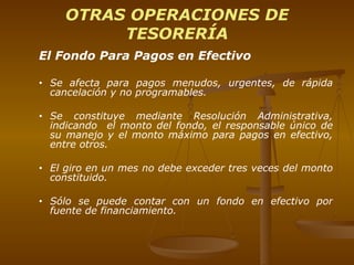 OTRAS OPERACIONES DE TESORERÍA El Fondo Para Pagos en Efectivo  Se afecta para pagos menudos, urgentes, de rápida cancelación y no programables. Se constituye mediante Resolución Administrativa, indicando  el monto del fondo, el responsable único de su manejo y el monto máximo para pagos en efectivo, entre otros. El giro en un mes no debe exceder tres veces del monto constituido.  Sólo se puede contar con un fondo en efectivo por fuente de financiamiento. 