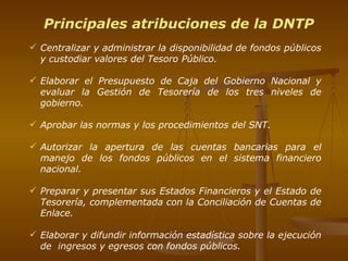 Principales atribuciones de la DNTP Centralizar y administrar la disponibilidad de fondos públicos y c ustodiar valores del Tesoro Público. Elaborar el Presupuesto de Caja del Gobierno Nacional y  evaluar la Gestión de Tesorería de los tres niveles de gobierno . Aprobar las normas y los procedimientos del SNT. Autorizar la apertura de las cuentas bancarias para el manejo de los fondos públicos en el sistema financiero nacional. Preparar y presentar sus Estados Financieros y el Estado de Tesorería, complementada con la Conciliación de Cuentas de Enlace. Elaborar y difundir información estadística sobre la ejecución de  ingresos y egresos con fondos públicos. 