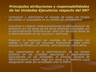 Centralizar y administrar el manejo de todos los fondos percibidos o recaudados en su ámbito de competencia. Coordinar e integrar institucionalmente la administración de tesorería con las áreas de los otros sistemas vinculados con la administración financiera así como con las otras áreas de la administración de los recursos y servicios. Disponer la realización de medidas de verificación del estado y uso de los recursos financieros, tales como arqueos de fondos y/o valores, conciliaciones, entre otros. Son responsables de la administración de los fondos públicos en las unidades ejecutoras y dependencias equivalentes en las entidades, el Director General de Administración o quien haga sus veces y el Tesorero, cuya designación debe ser acreditada ante la DNTP. Principales atribuciones y responsabilidades de las Unidades Ejecutoras respecto del SNT 