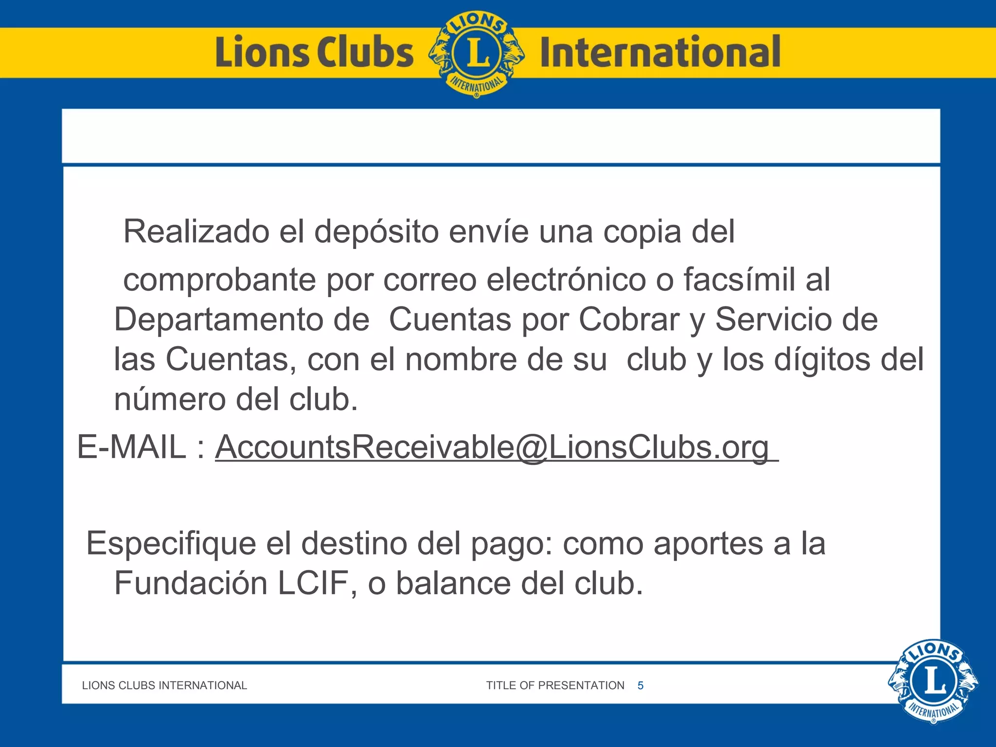 LIONS CLUBS INTERNATIONAL TITLE OF PRESENTATION 5
Realizado el depósito envíe una copia del
comprobante por correo electrónico o facsímil al
Departamento de Cuentas por Cobrar y Servicio de
las Cuentas, con el nombre de su club y los dígitos del
número del club.
E-MAIL : AccountsReceivable@LionsClubs.org
Especifique el destino del pago: como aportes a la
Fundación LCIF, o balance del club.
 