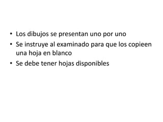 • Los dibujos se presentan uno por uno
• Se instruye al examinado para que los copieen
una hoja en blanco
• Se debe tener hojas disponibles
 