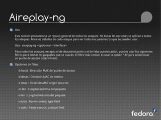 Aireplay-ng
 Uso

 Esta sección proporciona un repaso general de todos los ataques. No todas las opciones se aplican a todos
 los ataques. Mira los detalles de cada ataque para ver todos los parámetros que se pueden usar.

 Usa: aireplay-ng <opciones> <interface>

 Para todos los ataques, excepto el de deautenticación y el de falsa autenticación, puedes usar los siguientes
 filtros para limitar los paquetes que se usarán. El filtro más común es usar la opción ”-b” para seleccionar
 un punto de acceso determinado.

 Opciones de filtro:

   -b bssid : Dirección MAC del punto de acceso

   -d dmac : Dirección MAC de destino

   -s smac : Dirección MAC origen (source)

   -m len : Longitud mínima del paquete

   -n len : Longitud máxima del paquete

   -u type : frame control, type field

   -v subt : frame control, subtype field
 