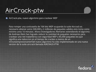 AirCrack-ptw
 AirCrack-ptw, nuevo algoritmo para crackear WEP


 Para romper una contraseña de 104 bits WEP ocupando la suite Aircrack es
 necesario obtener entre 500,000 y 2 millones de paquetes validos esto toma como
 minimo unos 10 minutos. Ahora investigadores Alemanes extendiendo el algorimo
 de Andreas Klein han logrado reducir la cantidad de paquetes necesarios para
 crackear una red inalambrica con seguridad WEP a 85,000 paquetes los que
 significa una reduccion en el tiempo de crackeo a menos de un
 minuto(impresionante!!!)el nuevo algoritmo ha sido implementado en una nueva
 version de la suite aircrack llamada AIRCRACK-PTW
 