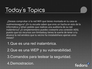 Today's Topics
 ¿Deseas comprobar si la red WiFi que tienes montada en tu casa es
realmentesegura? ¿En tu escuela saben que eres un hacha en esto de la
informática y tehan pedido que realices una auditoría de su red
inalámbrica? ¿O simplementeno puedes costearte una conexión ADSL
puesto que tus recursos son limitadosy tienes la suerte de tener a tu
alcance la red wireless que tu vecino ha instaladohace apenas unos
meses?

1.Que es una red inalambrica.
2.Que es una WEP y su vulnerabilidad.
3.Comandos para testear la seguridad.
4.Demostracion.
 