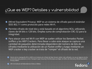 ¿Que es WEP? Detalles y vulnerabilidad

 (Wired Equivalent Privacy). WEP es un sistema de cifrado para el estándar
 IEEE 802.11 como protocolo para redes Wi-Fi.
 Permite cifrado de nivel dos y está basado en el algoritmo RC4, utilizando
 claves de 64 bits o 128 bits. Emplea suma de comprobación CRC-32 para la
 integridad.
 Para atacar una red Wi-Fi con WEP se suelen utilizar los llamados Packet
 sniffers y los WEP Crackers. Para llevar a cabo este ataque se captura una
 cantidad de paquetes determinada (dependerá del número de bits de
 cifrado) mediante la utilización de un Packet sniffer y luego mediante un
 WEP cracker o key cracker se trata de "romper" el cifrado de la red.


  Dentro de la criptografía RC4 o ARC4 es el sistema de cifrado de flujo Stream cipher más utilizado y se usa en algunos de los
  protocolos más populares como Transport Layer Security (TLS/SSL) (para proteger el tráfico de Internet) y Wired Equivalent
  Privacy (WEP)

  CRC-32 (Calculo de Redundancia Ciclica a 32bits)
 