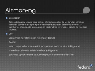 Airmon-ng
Descripción
Este script puede usarse para activar el modo monitor de las tarjetas wireless.
Tambien puede usarse para parar las interfaces y salir del modo monitor. Si
escribimos el comando airmon-ng sin parámetros veremos el estado de nuestras
tarjetas.
Uso
usa: airmon-ng <start|stop> <interface> [canal]
Donde:
<start|stop> indica si deseas iniciar o parar el modo monitor.(obligatorio)
 <interface> el nombre de la interface. (obligatorio)
 [channel] opcionalmente se puede especificar un número de canal.
 