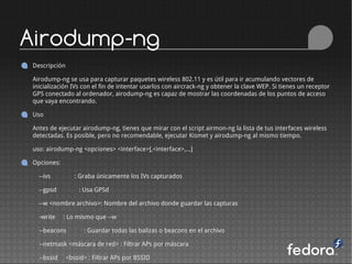 Airodump-ng
Descripción

Airodump-ng se usa para capturar paquetes wireless 802.11 y es útil para ir acumulando vectores de
inicialización IVs con el fin de intentar usarlos con aircrack-ng y obtener la clave WEP. Si tienes un receptor
GPS conectado al ordenador, airodump-ng es capaz de mostrar las coordenadas de los puntos de acceso
que vaya encontrando.

Uso

Antes de ejecutar airodump-ng, tienes que mirar con el script airmon-ng la lista de tus interfaces wireless
detectadas. Es posible, pero no recomendable, ejecutar Kismet y airodump-ng al mismo tiempo.

uso: airodump-ng <opciones> <interface>[,<interface>,...]

Opciones:

  --ivs          : Graba únicamente los IVs capturados

  --gpsd          : Usa GPSd

  --w <nombre archivo>: Nombre del archivo donde guardar las capturas

  -write    : Lo mismo que --w

  --beacons         : Guardar todas las balizas o beacons en el archivo

  --netmask <máscara de red> : Filtrar APs por máscara

  --bssid     <bssid> : Filtrar APs por BSSID
 