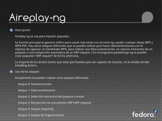 Aireplay-ng
 Descripción

 Aireplay-ng se usa para inyectar paquetes.

 Su función principal es generar tráfico para usarlo más tarde con aircrack-ng y poder crackear claves WEP y
 WPA-PSK. Hay varios ataques diferentes que se pueden utilizar para hacer deautenticaciones con el
 objetivo de capturar un handshake WPA, para realizar una falsa autenticación, un reenvio interactivo de un
 paquete, o una reinyección automática de un ARP-request. Con el programa packetforge-ng es posible
 crear paquetes “ARP request” de forma arbitraria.

 La mayoría de los drivers tienen que estar parcheados para ser capaces de inyectar, no te olvides de leer
 Installing drivers.

 Uso de los ataques

 Actualmente se pueden realizar cinco ataques diferentes:

   Ataque 0: Deautenticación

   Ataque 1: Falsa autenticación

   Ataque 2: Selección interactiva del paquete a enviar

   Ataque 3: Reinyección de una petición ARP (ARP-request)

   Ataque 4: Ataque chopchop

   Ataque 5: Ataque de Fragmentación
 