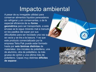 Impacto ambiental
A pesar de su innegable utilidad para
conservar alimentos líquidos perecederos
sin refrigerar y sin conservantes, o de la
especial eficiencia de su forma
geométrica para ser transportado, a este
envase se le sigue mirando mal a menudo
en los pasillos del súper por sus
dificultades para ser reciclado una vez que
se vacía y se tira a la basura. Y es que
este producto comercializado por la
empresa Tetra Pak puede estar formado
hasta por seis láminas distintas de
materiales: dos iniciales de polietileno, una
de aluminio, otra de polietileno, la más
gruesa de cartón y una última más de
polietileno. Capas muy distintas difíciles
de separar.
 