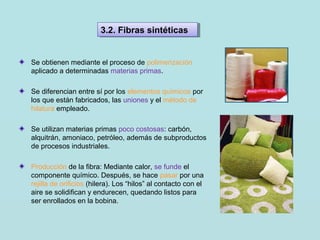Se obtienen mediante el proceso de polimerización
aplicado a determinadas materias primas.
Se diferencian entre sí por los elementos químicos por
los que están fabricados, las uniones y el método de
hilatura empleado.
Se utilizan materias primas poco costosas: carbón,
alquitrán, amoniaco, petróleo, además de subproductos
de procesos industriales.
Producción de la fibra: Mediante calor, se funde el
componente químico. Después, se hace pasar por una
rejilla de orificios (hilera). Los “hilos” al contacto con el
aire se solidifican y endurecen, quedando listos para
ser enrollados en la bobina.
3.2. Fibras sintéticas3.2. Fibras sintéticas
 