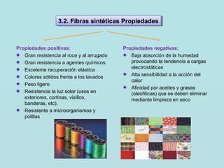 Propiedades positivas:
Gran resistencia al roce y al arrugado
Gran resistencia a agentes químicos.
Excelente recuperación elástica
Colores sólidos frente a los lavados
Peso ligero
Resistencia la luz solar (usos en
exteriores, cortinas, visillos,
banderas, etc).
Resistente a microorganismos y
polillas
Propiedades negativas:
Baja absorción de la humedad
provocando la tendencia a cargas
electrostáticas
Alta sensibilidad a la acción del
calor
Afinidad por aceites y grasas
(oleofílicas) que se deben eliminar
mediante limpieza en seco
3.2. Fibras sintéticas Propiedades3.2. Fibras sintéticas Propiedades
 