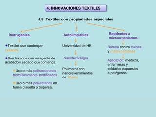 4. INNOVACIONES TEXTILES4. INNOVACIONES TEXTILES
4.5. Textiles con propiedades especiales
Inarrugables Autolimpiables Repelentes a
microorganismos
Textiles que contengan
celulosa.
Son tratados con un agente de
acabado y secado que contenga:
Uno o más poliisocianatos
hidrofílicamente modificados
Uno o más poliuretanos en
forma disuelta o dispersa.
Universidad de HK
Nanotecnología
Polímeros con
nanorevestimientos
de Titanio
Barrera contra toxinas
y matan bacterias
Aplicación: médicos,
enfermeras y
soldados expuestos
a patógenos
 