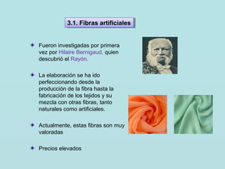 Fueron investigadas por primera
vez por Hilaire Bernigaud, quien
descubrió el Rayón.
La elaboración se ha ido
perfeccionando desde la
producción de la fibra hasta la
fabricación de los tejidos y su
mezcla con otras fibras, tanto
naturales como artificiales.
Actualmente, estas fibras son muy
valoradas
Precios elevados
3.1. Fibras artificiales3.1. Fibras artificiales
 