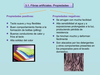 Propiedades positivas:
Tacto suave y muy flexibles
Buen comportamiento frente a la
formación de bolitas (pilling)
Buenos conductores de calor y
fríos al tacto
Alta solidez del color
Propiedades negativas:
Se arrugan con mucha facilidad
Alta sensibilidad al agua y a
exposiciones prolongadas a la luz,
produciendo pérdida de
resistencia
Se hinchan mucho y deforman
fácilmente
Son atacados por los detergentes
y otros componentes presentes en
los preparados para el lavado
doméstico.
3.1. Fibras artificiales. Propiedades3.1. Fibras artificiales. Propiedades
 