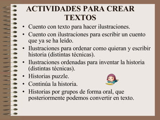 ACTIVIDADES PARA CREAR TEXTOS Cuento con texto para hacer ilustraciones. Cuento con ilustraciones para escribir un cuento que ya se ha leído. Ilustraciones para ordenar como quieran y escribir historia (distintas técnicas). Ilustraciones ordenadas para inventar la historia (distintas técnicas). Historias puzzle. Continúa la historia. Historias por grupos de forma oral, que posteriormente podemos convertir en texto. 