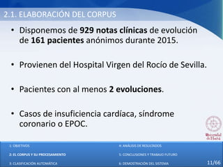 2.1. ELABORACIÓN DEL CORPUS
• Disponemos de 929 notas clínicas de evolución
de 161 pacientes anónimos durante 2015.
• Provienen del Hospital Virgen del Rocío de Sevilla.
• Pacientes con al menos 2 evoluciones.
• Casos de insuficiencia cardíaca, síndrome
coronario o EPOC.
1: OBJETIVOS
2: EL CORPUS Y SU PROCESAMIENTO
3: CLASIFICACIÓN AUTOMÁTICA
4: ANÁLISIS DE RESULTADOS
5: CONCLUSIONES Y TRABAJO FUTURO
6: DEMOSTRACIÓN DEL SISTEMA 11/66
 