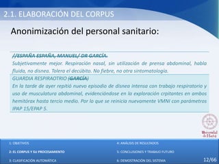 2.1. ELABORACIÓN DEL CORPUS
Anonimización del personal sanitario:
//ESPAÑA ESPAÑA, MANUEL/ DR GARCÍA.
Subjetivamente mejor. Respiración nasal, sin utilización de prensa abdominal, habla
fluida, no disnea. Tolera el decúbito. No fiebre, no otra sintomatología.
GUARDIA RESPIRAOTRIO (GARCÍA)
En la tarde de ayer repitió nuevo episodio de disnea intensa con trabajo respiratorio y
uso de musculatura abdominal, evidenciándose en la exploración crpitantes en ambos
hemitórax hasta tercio medio. Por lo que se reinicia nuevamente VMNI con parámetros
IPAP 15/EPAP 5.
1: OBJETIVOS
2: EL CORPUS Y SU PROCESAMIENTO
3: CLASIFICACIÓN AUTOMÁTICA
4: ANÁLISIS DE RESULTADOS
5: CONCLUSIONES Y TRABAJO FUTURO
6: DEMOSTRACIÓN DEL SISTEMA 12/66
 