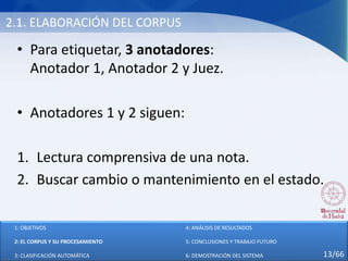 2.1. ELABORACIÓN DEL CORPUS
• Para etiquetar, 3 anotadores:
Anotador 1, Anotador 2 y Juez.
• Anotadores 1 y 2 siguen:
1. Lectura comprensiva de una nota.
2. Buscar cambio o mantenimiento en el estado.
1: OBJETIVOS
2: EL CORPUS Y SU PROCESAMIENTO
3: CLASIFICACIÓN AUTOMÁTICA
4: ANÁLISIS DE RESULTADOS
5: CONCLUSIONES Y TRABAJO FUTURO
6: DEMOSTRACIÓN DEL SISTEMA 13/66
 