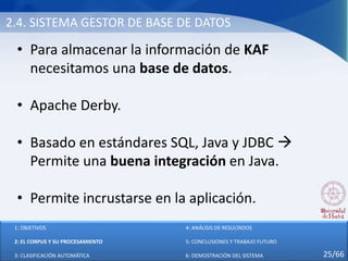 2.4. SISTEMA GESTOR DE BASE DE DATOS
• Para almacenar la información de KAF
necesitamos una base de datos.
• Apache Derby.
• Basado en estándares SQL, Java y JDBC 
Permite una buena integración en Java.
• Permite incrustarse en la aplicación.
1: OBJETIVOS
2: EL CORPUS Y SU PROCESAMIENTO
3: CLASIFICACIÓN AUTOMÁTICA
4: ANÁLISIS DE RESULTADOS
5: CONCLUSIONES Y TRABAJO FUTURO
6: DEMOSTRACIÓN DEL SISTEMA 25/66
 